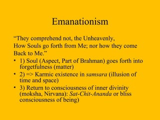 Emanationism “ They comprehend not, the Unheavenly, How Souls go forth from Me; nor how they come  Back to Me.”  1) Soul (Aspect, Part of Brahman) goes forth into forgetfulness (matter) 2) => Karmic existence in  samsara  (illusion of time and space) 3) Return to consciousness of inner divinity (moksha, Nirvana):  Sat-Chit-Ananda  or bliss consciousness of being)  