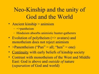 Neo-Kinship and the unity of God and the World Ancient kinship > animism  =>pantheism Hinduism absorbs animistic hunter-gatherers Evolution of polytheism (=> avatars) and monotheism does not reject animism >Panentheism (“Pan” = all; “hen” = one)  Continuity  with early beliefs of kinship society Contrast with monotheism of the West and Middle East: God is above and  outside of  nature ( separation  of God and world)  