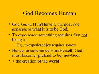 God Becomes Human God  knows  Him/Herself, but does not  experience  what it is to be God. To  experience  something requires first  not  being it.  E.g., to experience joy requires sorrow Hence, to experience Him/Herself, God must become (pretend to be) not-God:  > the creation of the world 