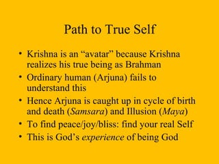 Path to True Self Krishna is an “avatar” because Krishna realizes his true being as Brahman Ordinary human (Arjuna) fails to understand this Hence Arjuna is caught up in cycle of birth and death ( Samsara ) and Illusion ( Maya ) To find peace/joy/bliss: find your real Self This is God’s  experience  of being God 