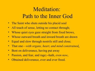 Meditation:  Path to the Inner God The Saint who shuts outside his placid soul All touch of sense, letting no contact through;  Whose quiet eyes gaze straight from fixed brows, Whose outward breath and inward breath are drawn Equal and slow through nostrils still and close;  That one— with organs, heart, and mind constrained , Bent on deliverance, having put away Passion, and fear, and rage;--hath,  even now , Obtained deliverance, ever and ever freed.  