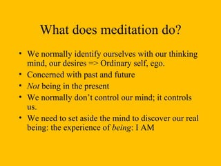What does meditation do? We normally identify ourselves with our thinking mind, our desires => Ordinary self, ego. Concerned with past and future Not  being in the present We normally don’t control our mind; it controls us. We need to set aside the mind to discover our real being: the experience of  being : I AM 