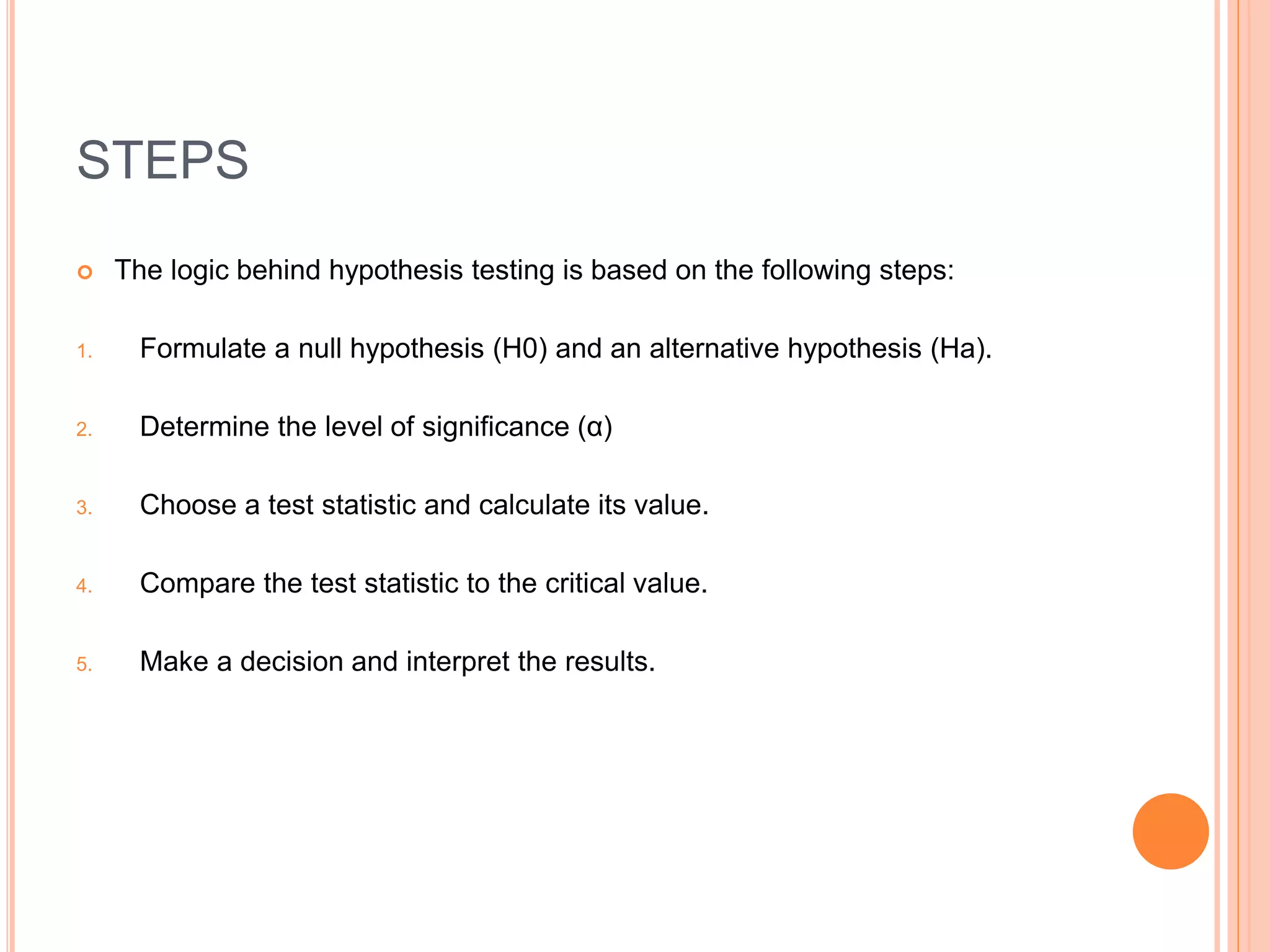 STEPS
 The logic behind hypothesis testing is based on the following steps:
1. Formulate a null hypothesis (H0) and an alternative hypothesis (Ha).
2. Determine the level of significance (α)
3. Choose a test statistic and calculate its value.
4. Compare the test statistic to the critical value.
5. Make a decision and interpret the results.
 