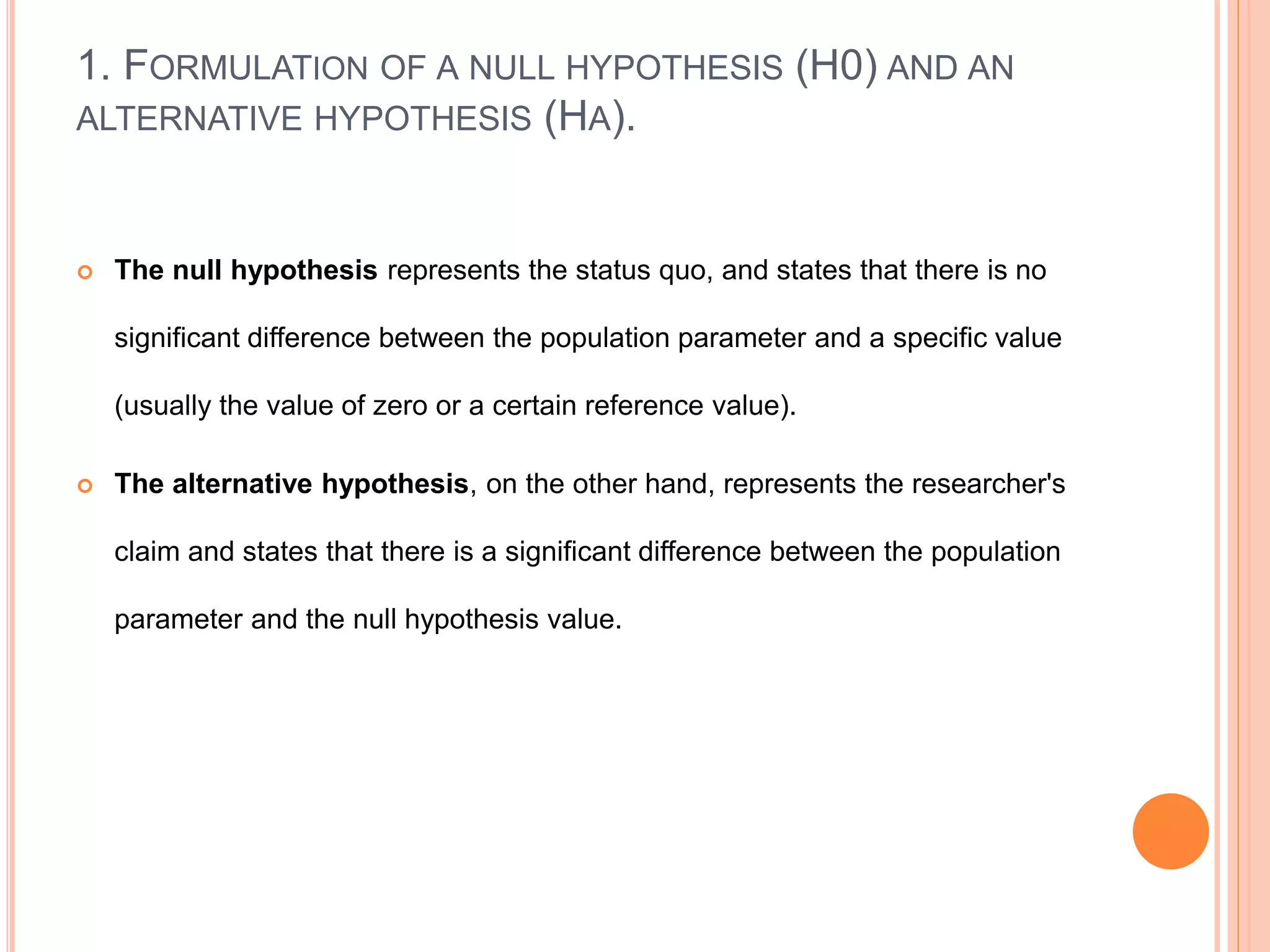 1. FORMULATION OF A NULL HYPOTHESIS (H0) AND AN
ALTERNATIVE HYPOTHESIS (HA).
 The null hypothesis represents the status quo, and states that there is no
significant difference between the population parameter and a specific value
(usually the value of zero or a certain reference value).
 The alternative hypothesis, on the other hand, represents the researcher's
claim and states that there is a significant difference between the population
parameter and the null hypothesis value.
 