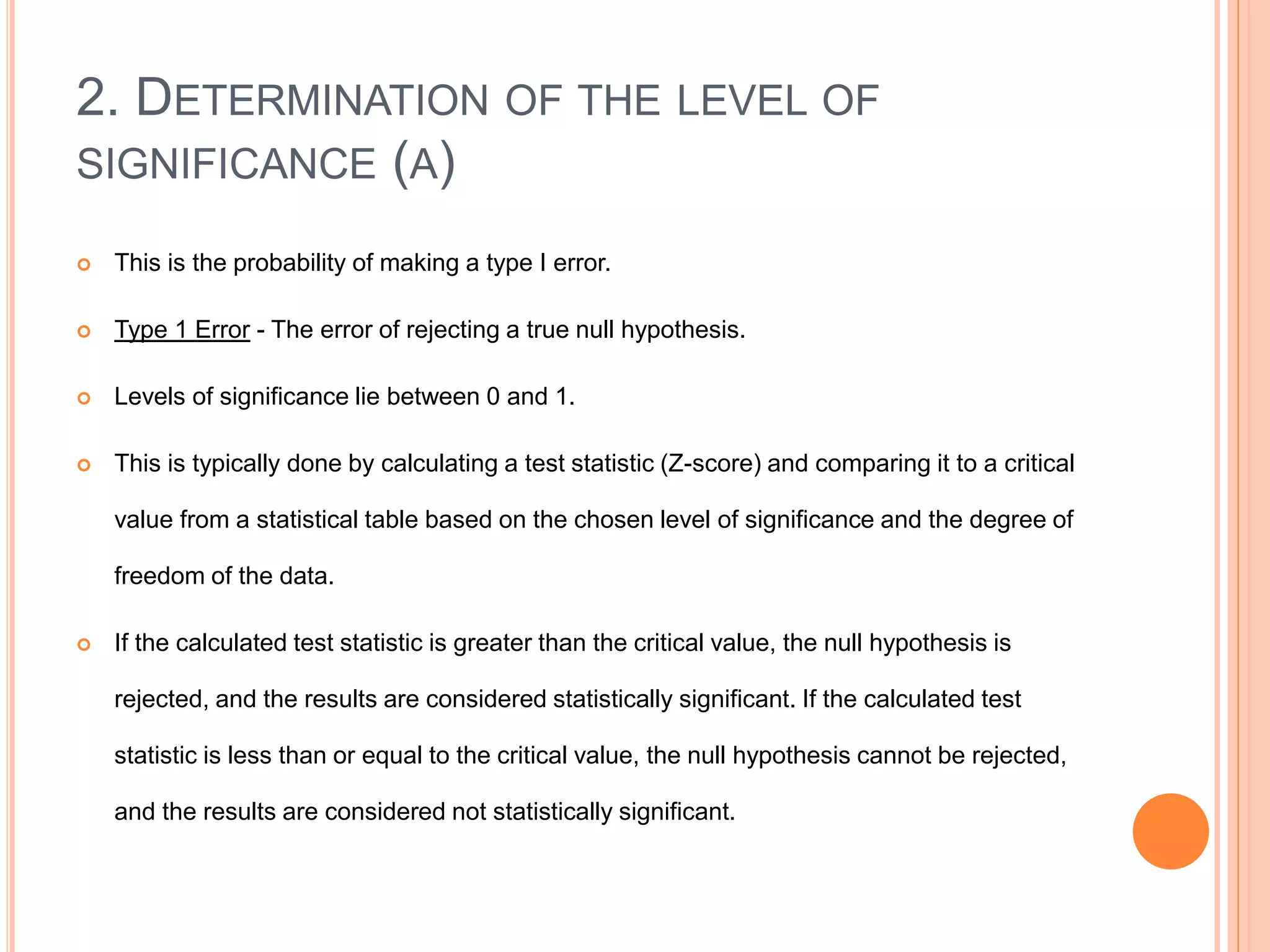 2. DETERMINATION OF THE LEVEL OF
SIGNIFICANCE (Α)
 This is the probability of making a type I error.
 Type 1 Error - The error of rejecting a true null hypothesis.
 Levels of significance lie between 0 and 1.
 This is typically done by calculating a test statistic (Z-score) and comparing it to a critical
value from a statistical table based on the chosen level of significance and the degree of
freedom of the data.
 If the calculated test statistic is greater than the critical value, the null hypothesis is
rejected, and the results are considered statistically significant. If the calculated test
statistic is less than or equal to the critical value, the null hypothesis cannot be rejected,
and the results are considered not statistically significant.
 