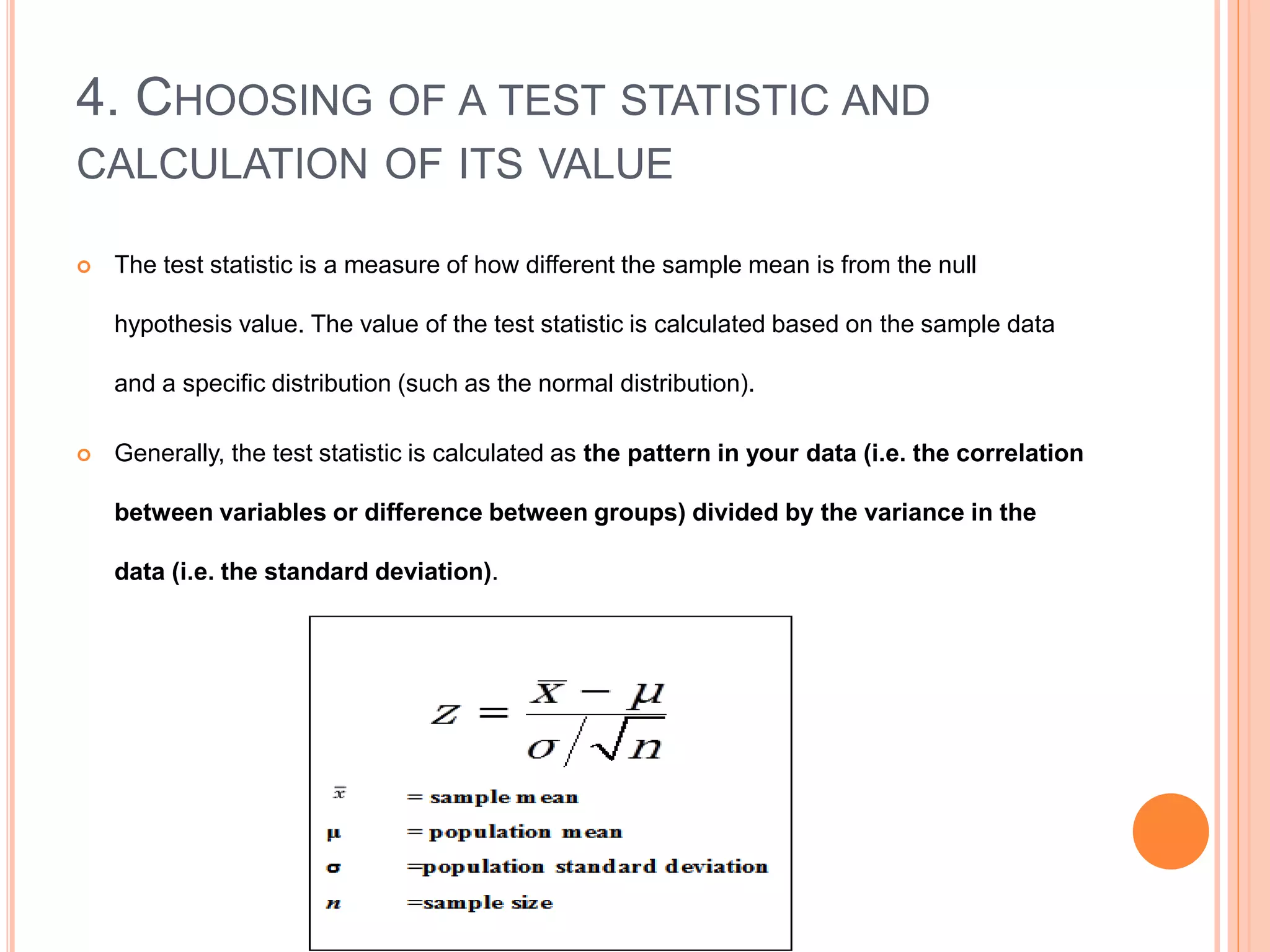 4. CHOOSING OF A TEST STATISTIC AND
CALCULATION OF ITS VALUE
 The test statistic is a measure of how different the sample mean is from the null
hypothesis value. The value of the test statistic is calculated based on the sample data
and a specific distribution (such as the normal distribution).
 Generally, the test statistic is calculated as the pattern in your data (i.e. the correlation
between variables or difference between groups) divided by the variance in the
data (i.e. the standard deviation).
 
