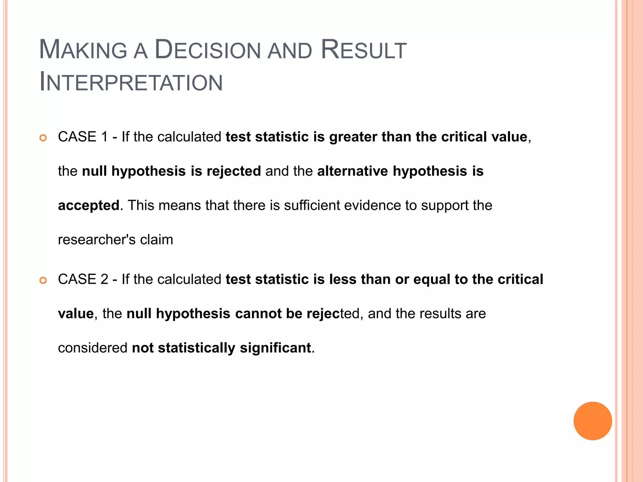 MAKING A DECISION AND RESULT
INTERPRETATION
 CASE 1 - If the calculated test statistic is greater than the critical value,
the null hypothesis is rejected and the alternative hypothesis is
accepted. This means that there is sufficient evidence to support the
researcher's claim
 CASE 2 - If the calculated test statistic is less than or equal to the critical
value, the null hypothesis cannot be rejected, and the results are
considered not statistically significant.
 