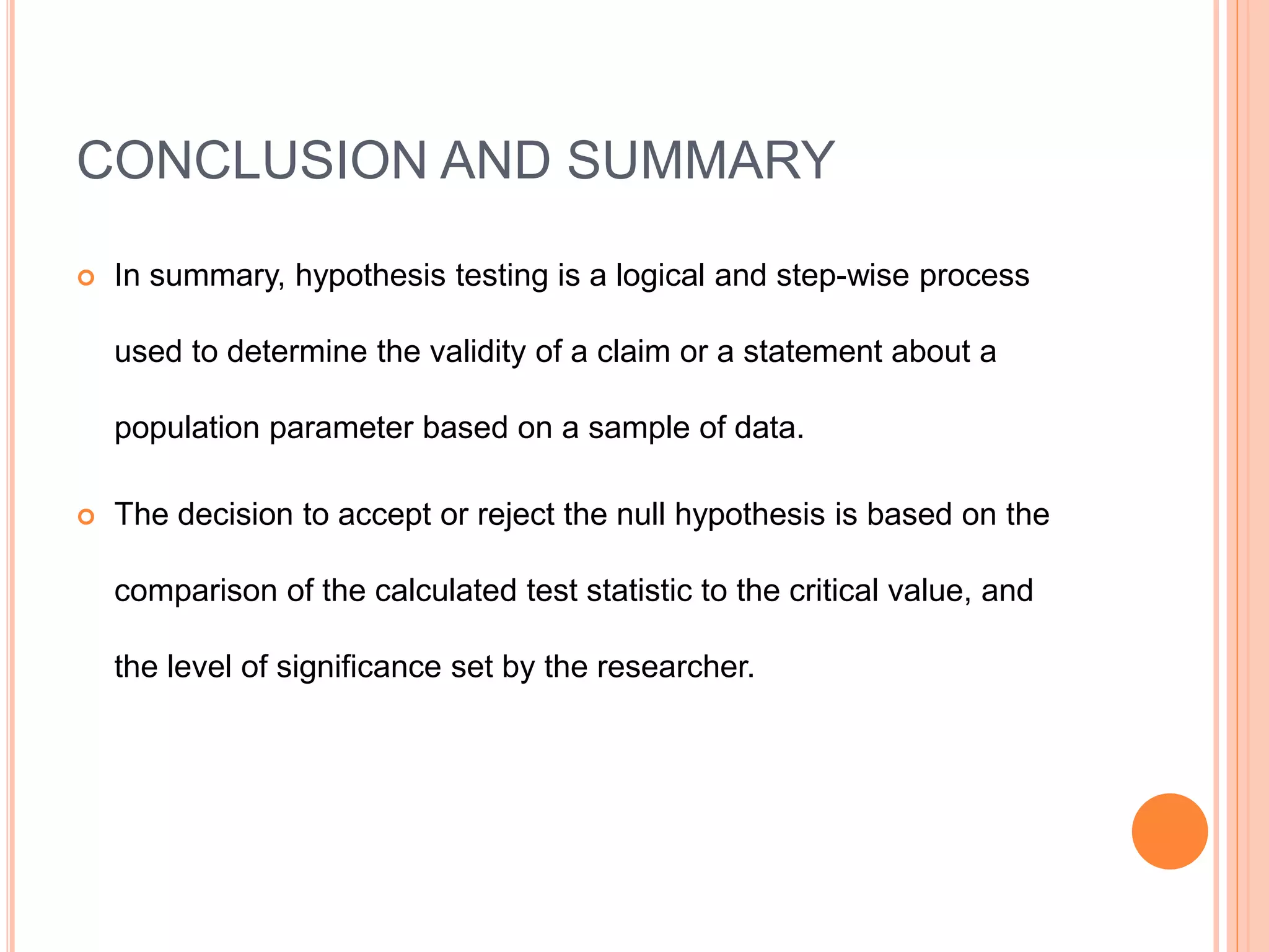 CONCLUSION AND SUMMARY
 In summary, hypothesis testing is a logical and step-wise process
used to determine the validity of a claim or a statement about a
population parameter based on a sample of data.
 The decision to accept or reject the null hypothesis is based on the
comparison of the calculated test statistic to the critical value, and
the level of significance set by the researcher.
 