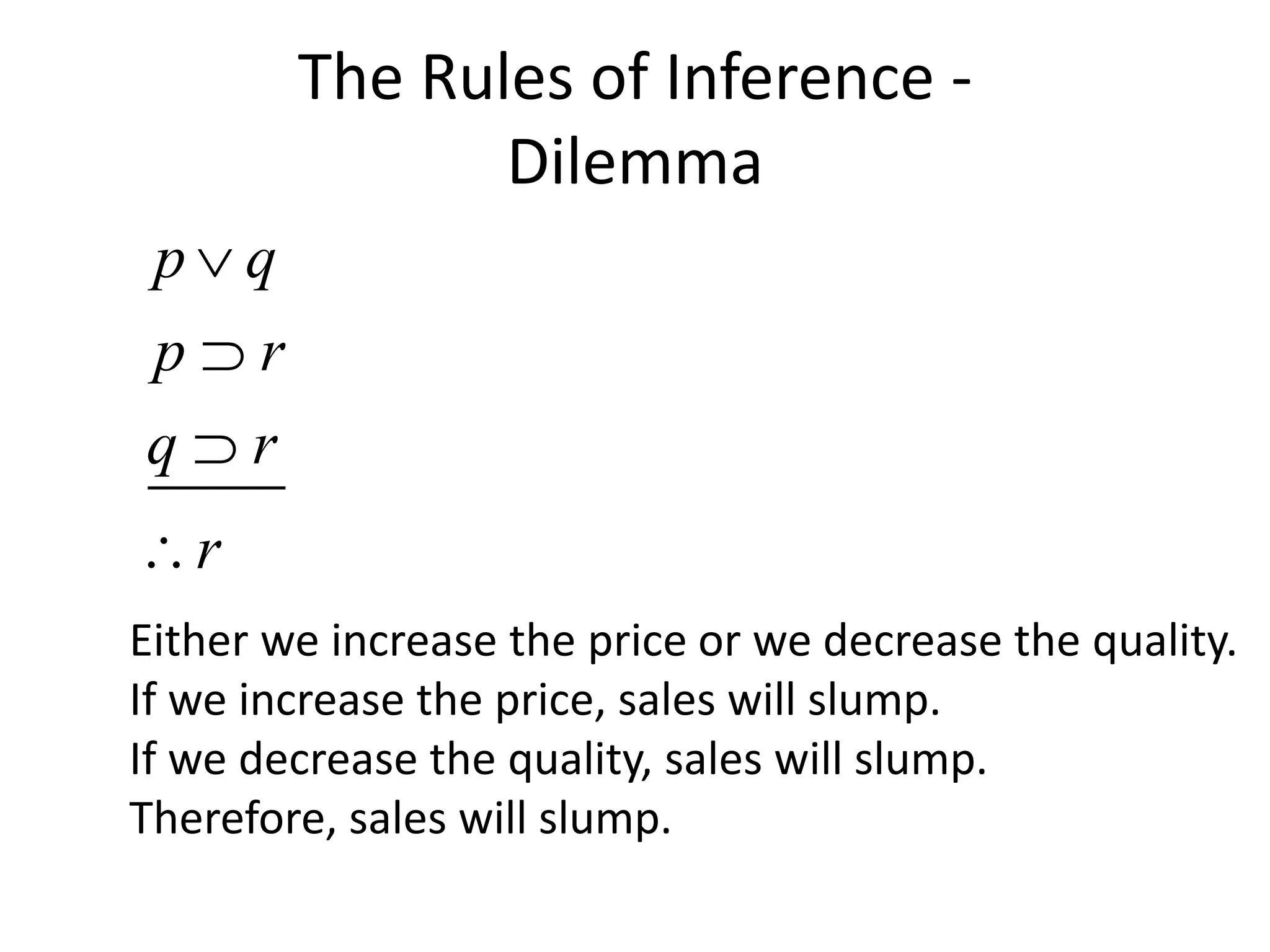 The Rules of Inference -
Dilemma
p q
p r
q r
r




Either we increase the price or we decrease the quality.
If we increase the price, sales will slump.
If we decrease the quality, sales will slump.
Therefore, sales will slump.
 