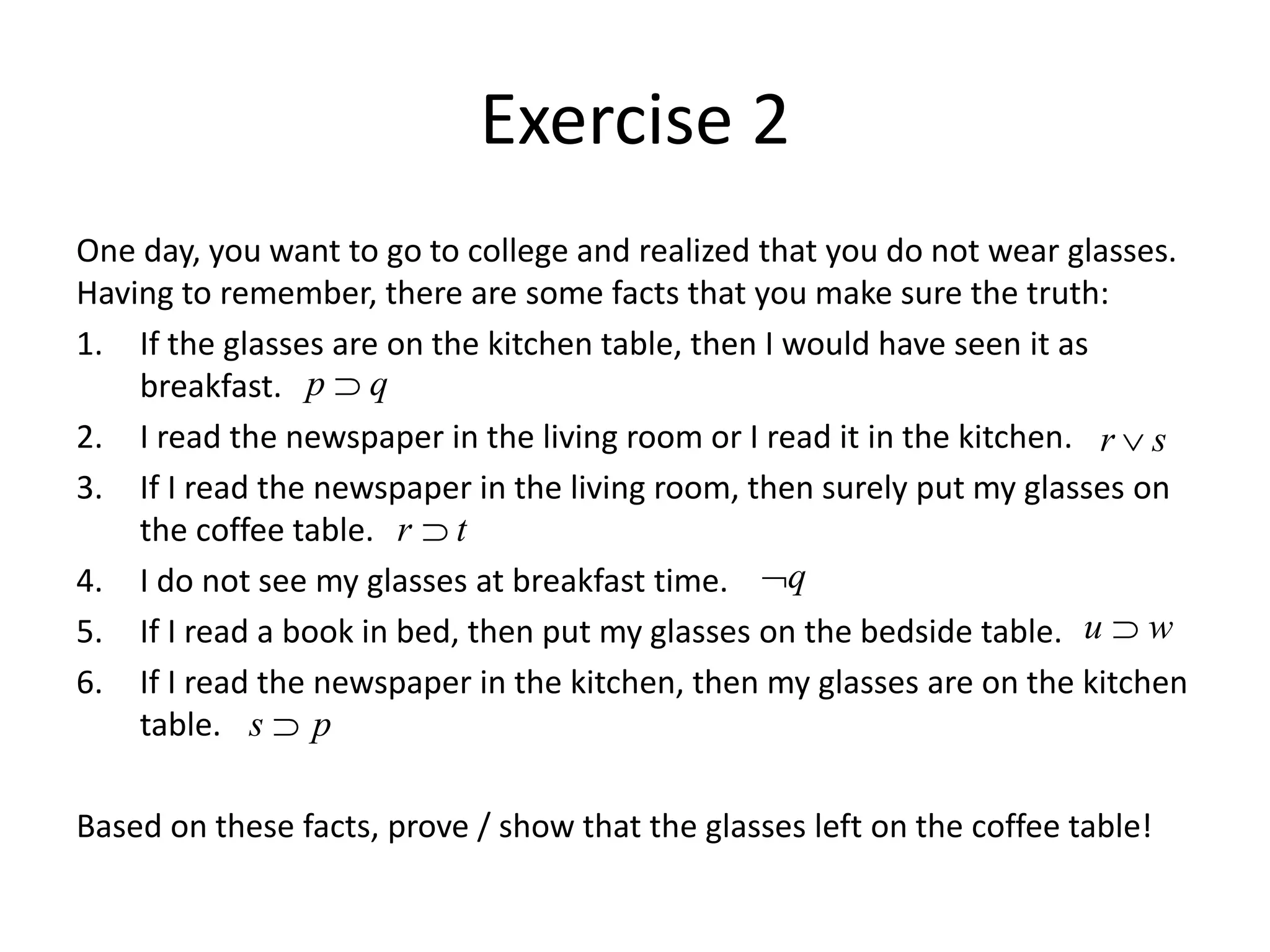Exercise 2
One day, you want to go to college and realized that you do not wear glasses.
Having to remember, there are some facts that you make sure the truth:
1. If the glasses are on the kitchen table, then I would have seen it as
breakfast.
2. I read the newspaper in the living room or I read it in the kitchen.
3. If I read the newspaper in the living room, then surely put my glasses on
the coffee table.
4. I do not see my glasses at breakfast time.
5. If I read a book in bed, then put my glasses on the bedside table.
6. If I read the newspaper in the kitchen, then my glasses are on the kitchen
table.
Based on these facts, prove / show that the glasses left on the coffee table!
p q

r s

r t

q

u w

s p

 