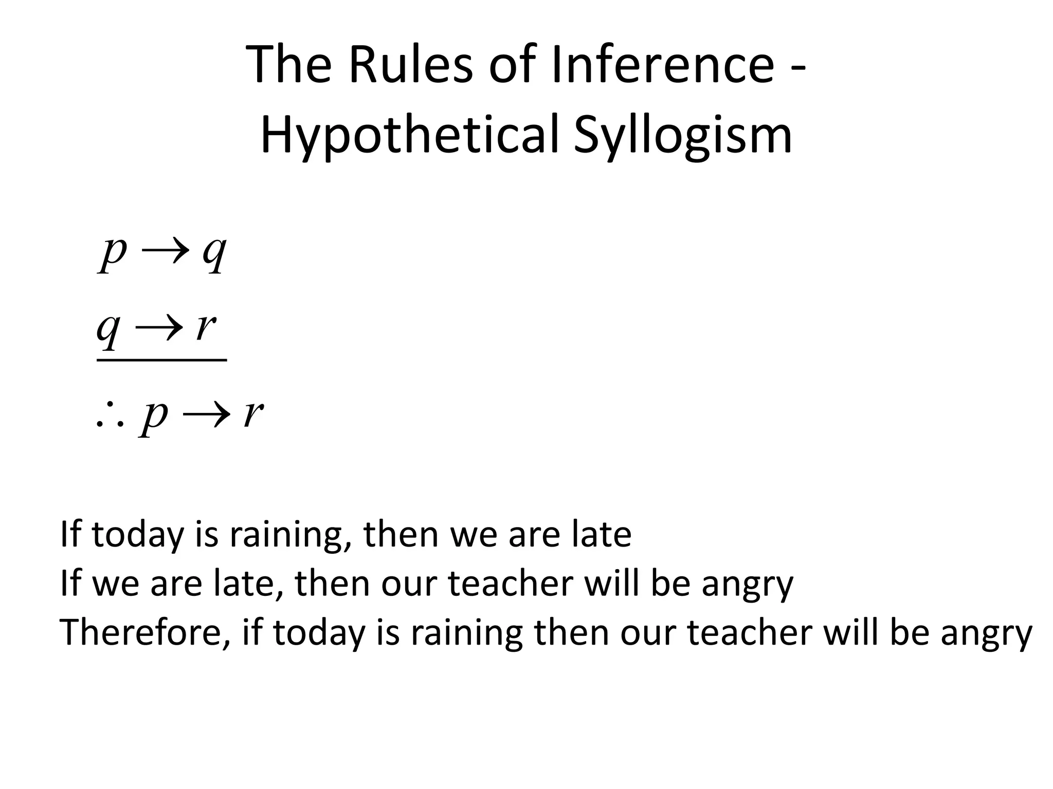 The Rules of Inference -
Hypothetical Syllogism
p q
q r
p r


 
If today is raining, then we are late
If we are late, then our teacher will be angry
Therefore, if today is raining then our teacher will be angry
 