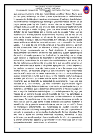 UNIVERCIDAD TECNICA DE ORURO
FACULTAD CIENCIAS DE LA SALUD
PROGRAMA DE FORMACIONDE PROFECIONALES EN ATENCION TEMPRANA Y EUCACION
INFANTIL
3
que abarcan muchísimo más. Las matemáticas son útiles y tienen futuro, pero
por otra parte, en la etapa de infantil pueden aprenderse de un modo divertido,
lo que además de útiles las convierte en apasionantes. En el caso de este trabajo
nos centraremos en el aprendizaje de la lógica y las matemáticas a través de los
juegos, porque ¿qué hay más divertido para un niño que los juegos? El objetivo
principal de la aplicación de este proyecto debe ser conseguir captar el interés
del niño, siempre a través del juego, para que éste aprenda a descubrir y a
disfrutar de las matemáticas por sí mismo. Ante la pregunta “¿Qué son las
matemáticas?” lo más probable es recibir como respuesta que se trata de una
rama de la ciencia centrada en el cálculo, la geometría, la estadística, la
probabilidad o cualquier actividad relacionada. Sin embargo, un aspecto quizás
menos evidente es el de las matemáticas como una combinación de ciencia,
juegos, 1 A lo largo de este proyecto, emplearé el masculino genérico. Es decir,
utilizaré el masculino “niños” en referencia a “niños y niñas” por ser éste el uso
de la lengua recomendado por la Real Academia. 6 experimentos y
descubrimiento que influyen en nuestra vida cotidiana y pueden aplicarse para
dar sentido al mundo que nos rodea. La finalidad de este trabajo es, en primer
lugar, conocer la importancia de desarrollar el pensamiento lógico-matemático
en los niños, tanto dentro del aula como en su vida cotidiana. Allí, en su día a
día, las matemáticas estarán más presentes de lo que se podría pensar en un
primer momento -desde ayudar a sus padres a preparar una comida empleando
las medidas necesarias para ello, hasta ayudar a hacer la compra entre otras
muchas tareas-. El desarrollo progresivo del pensamiento lógico-matemático
permite al niño estructurar su mente y desarrollar poco a poco su capacidad para
razonar e interpretar el mundo que le rodea. El niño necesita oportunidades para
aprender por sí mismo -y a veces con la ayuda del adulto-. Por eso es tan
importante que se desarrolle su capacidad de racionamiento y que ésta sea
aplicada en su vida cotidiana. Los niños construyen el pensamiento lógico-
matemático a través de la manipulación, observación y experimentación con los
materiales, actividades que se desarrollan principalmente a través del juego. Por
eso, la segunda finalidad de este trabajo es conocer la importancia del juego, por
tratarse de un elemento básico para el desarrollo del niño y su aprendizaje, a
través del cual pueden experimentar relaciones con las matemáticas de manera
espontánea. Es importante que el niño disfrute al mismo tiempo que aprende, de
modo que al usar el juego como recurso didáctico conseguimos mantener la
atención del niño y que éste aprenda sin que se trate de una imposición. Como
he mencionado anteriormente, las matemáticas se pueden encontrar en
cualquier situación cotidiana y son espontáneas para el niño, por lo que debemos
aprender a canalizarlas y aprovecharlas desde el punto de vista educativo. Para
ello, con la ayuda de distintos materiales didácticos, llevaremos a cabo
actividades que no sólo consigan despertar el interés del niño, sino que además
lo animen a manipular, observar y experimentar con los materiales con el fin de
que puedan descubrir ciertas cosas por sí mismos.
 
