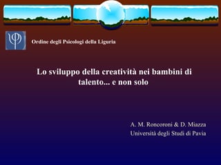 Lo sviluppo della creatività nei bambini di
talento... e non solo
A. M. Roncoroni & D. Miazza
Università degli Studi di Pavia
Ordine degli Psicologi della Liguria
 