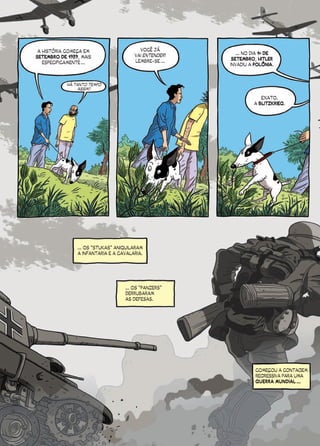 A HISTÓRIA COMEÇA EM                    VOCÊ JÁ
                                       VAI ENTENDER!      ... NO DIA 1º DE
SETEMBRO DE 1939, MAIS                                  SETEMBRO, HITLER
   ESPECIFICAMENTE ...                 LEMBRE-SE ...
                                                       INVADIU A POLÔNIA.



            HÁ TANTO TEMPO
                 ASSIM?

                                                                    EXATO.
                                                                 A BLITZKRIEG.




                ... OS “STUKAS” ANIQUILARAM
                A INFANTARIA E A CAVALARIA.




                                   ... OS “PANZERS”
                                   DERRUBARAM
                                   AS DEFESAS.




                                                                  COMEÇOU A CONTAGEM
                                                                  REGRESSIVA PARA UMA
                                                                  GUERRA MUNDIAL ...
 