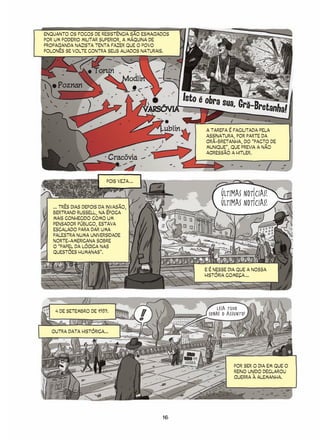 ENQUANTO OS FOCOS DE RESISTÊNCIA SÃO ESMAGADOS
POR UM PODERIO MILITAR SUPERIOR, A MÁQUINA DE
PROPAGANDA NAZISTA TENTA FAZER QUE O POVO
POLONÊS SE VOLTE CONTRA SEUS ALIADOS NATURAIS.



                    Torun
                                 Modlin
     Poznan
                                                      Isto é obra sua,
                                          VARSÓVIA
                                                                              Grã-Bretanha!

                                             Lublin              A TAREFA É FACILITADA PELA
                                                                 ASSINATURA, POR PARTE DA
                                                                 GRÃ-BRETANHA, DO “PACTO DE
                                                                 MUNIQUE”, QUE PREVIA A NÃO
                                                                 AGRESSÃO A HITLER.
                           Cracóvia


                          POIS VEJA ...

                                                                       ÚLTIMAS NOTÍCIAS!
   ... TRÊS DIAS DEPOIS DA INVASÃO,
                                                                       ÚLTIMAS NOTÍCIAS!
   BERTRAND RUSSELL, NA ÉPOCA
   MAIS CONHECIDO COMO UM
   PENSADOR PÚBLICO, ESTAVA
   ESCALADO PARA DAR UMA
   PALESTRA NUMA UNIVERSIDADE
   NORTE-AMERICANA SOBRE
   O “PAPEL DA LÓGICA NAS
   QUESTÕES HUMANAS”.


                                                                 E É NESSE DIA QUE A NOSSA
                                                                 HISTÓRIA COMEÇA ...




    4 DE SETEMBRO DE 1939.
                                                                     LEIA TUDO
                                                                  SOBRE O ASSUNTO!

  OUTRA DATA HISTÓRICA...



                                                        REINO
                                                      UNIDO EM
                                                       GUERRA
                                                                             POR SER O DIA EM QUE O
                                                                             REINO UNIDO DECLAROU
                                                                             GUERRA À ALEMANHA.




                                              16
 