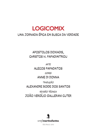 LOGICOMIX
UMA JORNADA ÉPICA EM BUSCA DA VERDADE




         APOSTOLOS DOXIADIS,
       CHRISTOS H. PAPADIMITRIOU

                  ARTE

          ALECOS PAPADATOS
                 CORES

            ANNIE DI DONNA
               TRADUÇÃO

     ALEXANDRE BOIDE DOS SANTOS
             REVISÃO TÉCNICA

    JOÃO VERGÍLIO GALLERANI CUTER
 