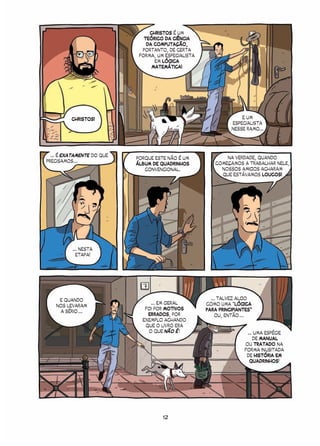 CHRISTOS É UM
                               TEÓRICO DA CIÊNCIA
                                DA COMPUTAÇÃO,
                              PORTANTO, DE CERTA
                             FORMA, UM ESPECIALISTA
                                   EM LÓGICA
                                  MATEMÁTICA!




          CHRISTOS!                                                 E UM
                                                                ESPECIALISTA
                                                                NESSE RAMO...




  ... É EXATAMENTE DO QUE                                    NA VERDADE, QUANDO
                            PORQUE ESTE NÃO É UM
PRECISAMOS ...                                           COMEÇAMOS A TRABALHAR NELE,
                            ÁLBUM DE QUADRINHOS
                               CONVENCIONAL.               NOSSOS AMIGOS ACHARAM
                                                           QUE ESTÁVAMOS LOUCOS!




          ... NESTA
            ETAPA!




     E QUANDO                                           ... TALVEZ ALGO
                                 ... EM GERAL         COMO UMA “LÓGICA
    NOS LEVARAM
                               FOI POR MOTIVOS        PARA PRINCIPIANTES”
     A SÉRIO ...
                                ERRADOS, POR              OU, ENTÃO ...
                              EXEMPLO ACHANDO
                               QUE O LIVRO ERA
                                O QUE NÃO É !                         ... UMA ESPÉCIE
                                                                         DE MANUAL
                                                                     OU TRATADO NA
                                                                     FORMA INUSITADA
                                                                      DE HISTÓRIA EM
                                                                       QUADRINHOS!




                                      12
 