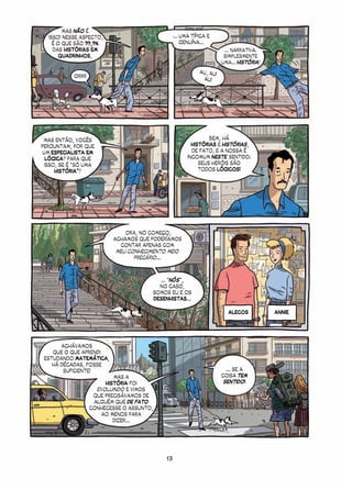 MAS NÃO É
  ISSO! NESSE ASPECTO,                        ... UMA TÍPICA E
    É O QUE SÃO 99,9%                             GENUÍNA...
    DAS HISTÓRIAS EM                                                ... NARRATIVA.
       QUADRINHOS,                                                  SIMPLESMENTE
                                                                   UMA... HISTÓRIA!
                                                         AU, AU!
            GRRR
                                                          AU!




 MAS ENTÃO, VOCÊS                                            BEM, HÁ
PERGUNTAM, POR QUE                                    HISTÓRIAS E HISTÓRIAS,
 UM ESPECIALISTA EM                                   DE FATO, E A NOSSA É
  LÓGICA? PARA QUE                                  INCOMUM NESTE SENTIDO:
  ISSO, SE É “SÓ UMA                                     SEUS HERÓIS SÃO
      HISTÓRIA”?                                         TODOS LÓGICOS!




                              ORA, NO COMEÇO,
                          ACHAMOS QUE PODERÍAMOS
                            CONTAR APENAS COM
                           MEU CONHECIMENTO MEIO
                                 PRECÁRIO...



                                         ... “NÓS”,
                                         NO CASO,
                                       SOMOS EU E OS
                                       DESENHISTAS...

                                                                     ALECOS           ANNIE




       ACHÁVAMOS
    QUE O QUE APRENDI
 ESTUDANDO MATEMÁTICA,
    HÁ DÉCADAS, FOSSE
        SUFICIENTE!                                                  ... SE A
                           MAS A                                   COISA TEM
                        HISTÓRIA FOI                                SENTIDO!
                     EVOLUINDO E VIMOS
                    QUE PRECISÁVAMOS DE
                    ALGUÉM QUE DE FATO
                   CONHECESSE O ASSUNTO,
                      AO MENOS PARA
                           DIZER...




                                           13
 