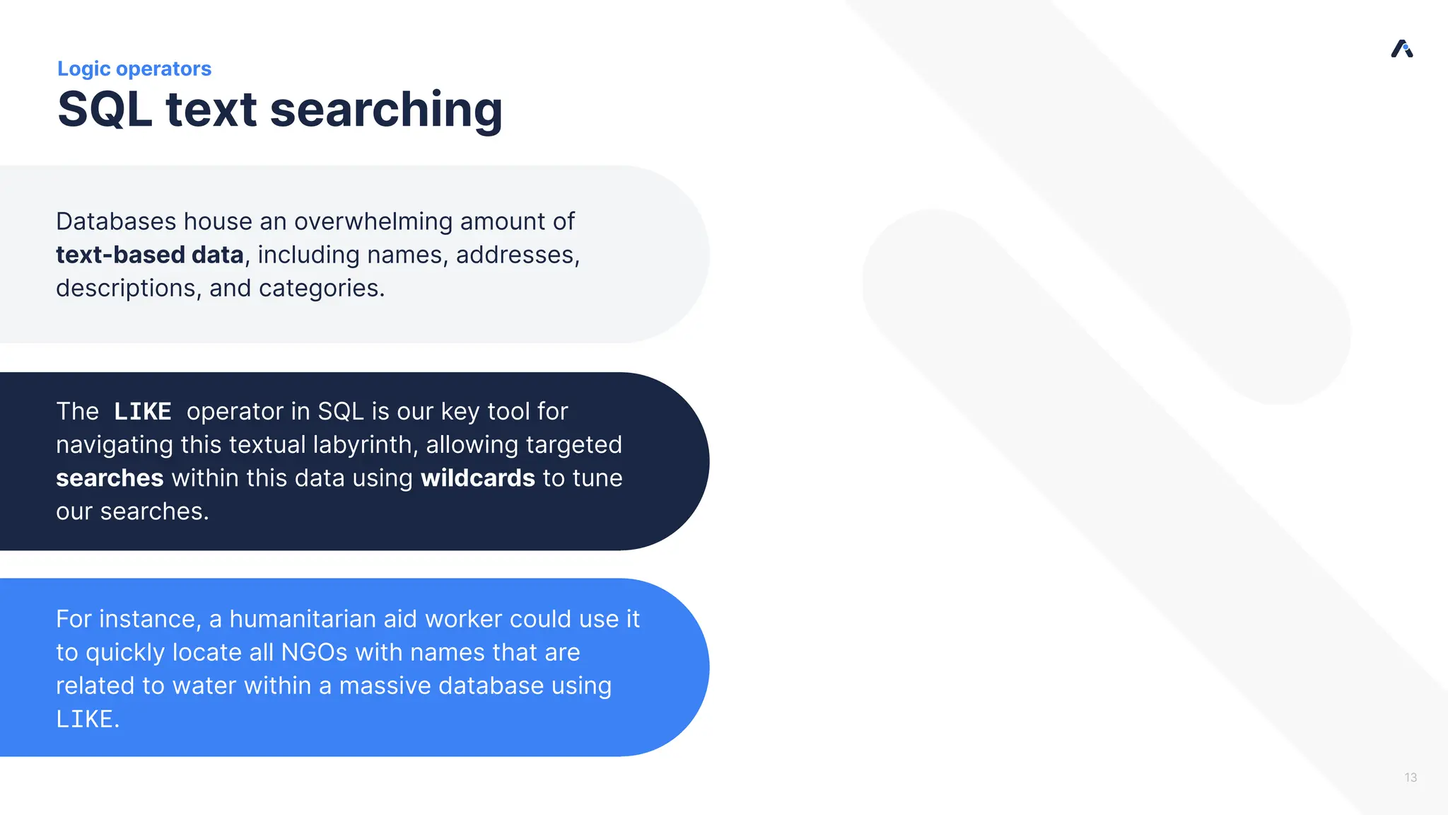 SQL text searching The LIKE operator in SQL is our key tool for navigating this textual labyrinth, allowing targeted searches within this data using wildcards to tune our searches. Logic operators Databases house an overwhelming amount of text-based data, including names, addresses, descriptions, and categories. For instance, a humanitarian aid worker could use it to quickly locate all NGOs with names that are related to water within a massive database using LIKE. 13 