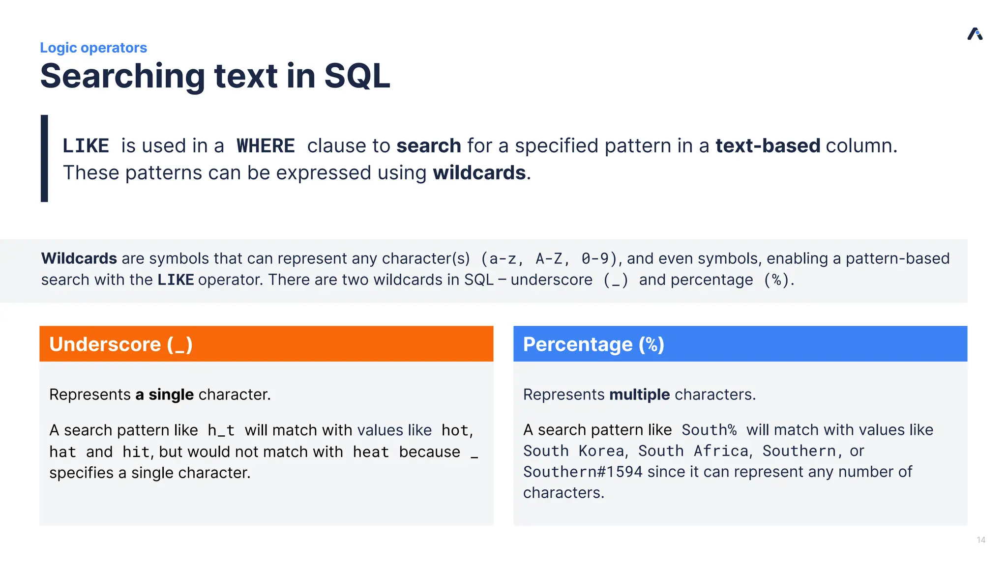 | Searching text in SQL Logic operators Wildcards are symbols that can represent any character(s) (a-z, A-Z, 0-9), and even symbols, enabling a pattern-based search with the LIKE operator. There are two wildcards in SQL – underscore (_) and percentage (%). LIKE is used in a WHERE clause to search for a specified pattern in a text-based column. These patterns can be expressed using wildcards. 14 Percentage (%) Underscore (_) Represents multiple characters. A search pattern like South% will match with values like South Korea, South Africa, Southern, or Southern#1594 since it can represent any number of characters. Represents a single character. A search pattern like h_t will match with values like hot, hat and hit, but would not match with heat because _ specifies a single character. 