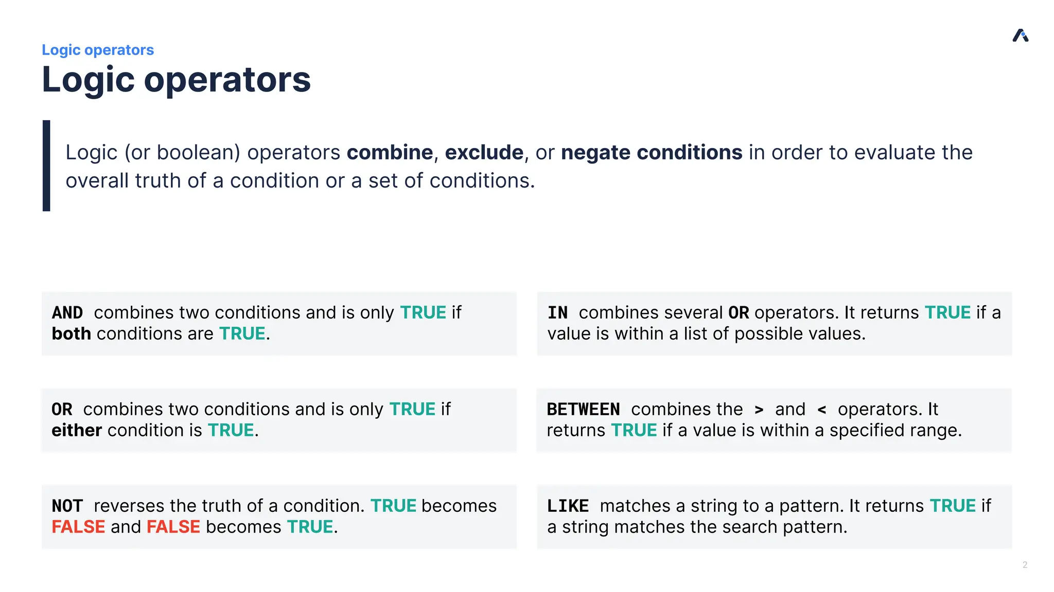 | Logic operators Logic operators 2 AND combines two conditions and is only TRUE if both conditions are TRUE. NOT reverses the truth of a condition. TRUE becomes FALSE and FALSE becomes TRUE. BETWEEN combines the > and < operators. It returns TRUE if a value is within a specified range. IN combines several OR operators. It returns TRUE if a value is within a list of possible values. LIKE matches a string to a pattern. It returns TRUE if a string matches the search pattern. OR combines two conditions and is only TRUE if either condition is TRUE. Logic (or boolean) operators combine, exclude, or negate conditions in order to evaluate the overall truth of a condition or a set of conditions. 