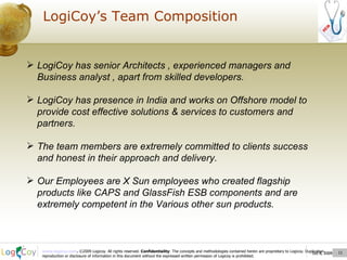 Oct 8, 2009  LogiCoy’s Team Composition Oct 8, 2009  LogiCoy has senior Architects , experienced managers and Business analyst , apart from skilled developers. LogiCoy has presence in India and works on Offshore model to provide cost effective solutions & services to customers and partners. The team members are extremely committed to clients success and honest in their approach and delivery. Our Employees are X Sun employees who created flagship products like  CAPS and GlassFish ESB components and are extremely competent in the Various other sun products. 