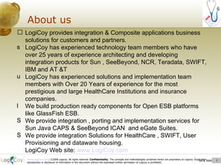Oct 8, 2009  About us Oct 8, 2009  LogiCoy provides integration & Composite applications business solutions for customers and partners. LogiCoy has experienced technology team members who have over 25 years of experience architecting and developing integration products for Sun , SeeBeyond, NCR, Teradata, SWIFT, IBM and AT &T LogiCoy has experienced solutions and implementation team members with Over 20 Years of experience for the most prestigious and large HealthCare Institutions and insurance companies. We build production ready components for Open ESB platforms like GlassFish ESB. We provide integration , porting and implementation services for Sun Java CAPS & SeeBeyond ICAN  and eGate Suites. We provide integration Solutions for HealthCare , SWIFT, User Provisioning and dataware housing. LogiCoy Web site:  www.LogiCoy.com 