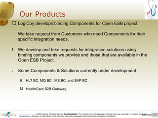 Oct 8, 2009  Our Products Oct 8, 2009  LogiCoy develops binding Components for Open ESB project. We take request from Customers who need Components for their specific integration needs. We develop and take requests for integration solutions using binding components we provide and those that are available in the Open ESB Project. Some Components & Solutions currently under development : HL7 BC, MQ BC, IMS BC, and SAP BC HealthCare B2B Gateway. 