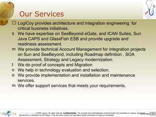 Oct 8, 2009  Our Services Oct 8, 2009  LogiCoy provides architecture and integration engineering  for critical business initiatives. We have expertise on SeeBeyond eGate, and ICAN Suites, Sun Java CAPS and GlassFish ESB and provide upgrade and readiness assessment. We provide technical Account Management for integration projects on Sun and SeeBeyond, including Roadmap definition , SOA Assessment, Strategy and Legacy modernization . We do proof of concepts and Migration  We help in technology evaluation and selection. We provide implementation and installation and maintenance services. We offer support services that meets your requirements. 