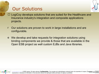 Oct 8, 2009  Our Solutions Oct 8, 2009  LogiCoy  develops solutions that are suited for the Healthcare and Insurance industry's integration and composite applications projects. Our solutions are proven to work in large installations and are configurable . We develop and take requests for integration solutions using binding components we provide & those that are available in the Open ESB project as well custom EJBs and Java libraries.  