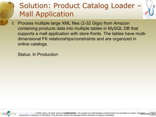 Oct 8, 2009  Solution: Product Catalog Loader – Mall Application Oct 8, 2009  Process multiple large XML files (2-32 Gigs) from Amazon containing products data into multiple tables in MySQL DB that supports a mall application with store fronts. The tables have multi-dimensional FK relationships/constraints and are organized in online catalogs.  Status: In Production 