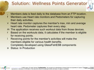 Oct 8, 2009  Solution: Wellness Points Generator Oct 8, 2009  Members data is feed daily to the database from an FTP location. Members use Heart rate monitors and Pedometers for capturing their daily activities. Heart rate monitor captures the member's max, min and average heart rate. Pedometer captures their every step. The application receives such workout data from those devices. Based on the workouts data, it calculates if the member is eligible for receiving points. Receiving points for the member's activities will make the members eligible for various health benefits. Completely developed using GlassFishESB components  Status: In Production 