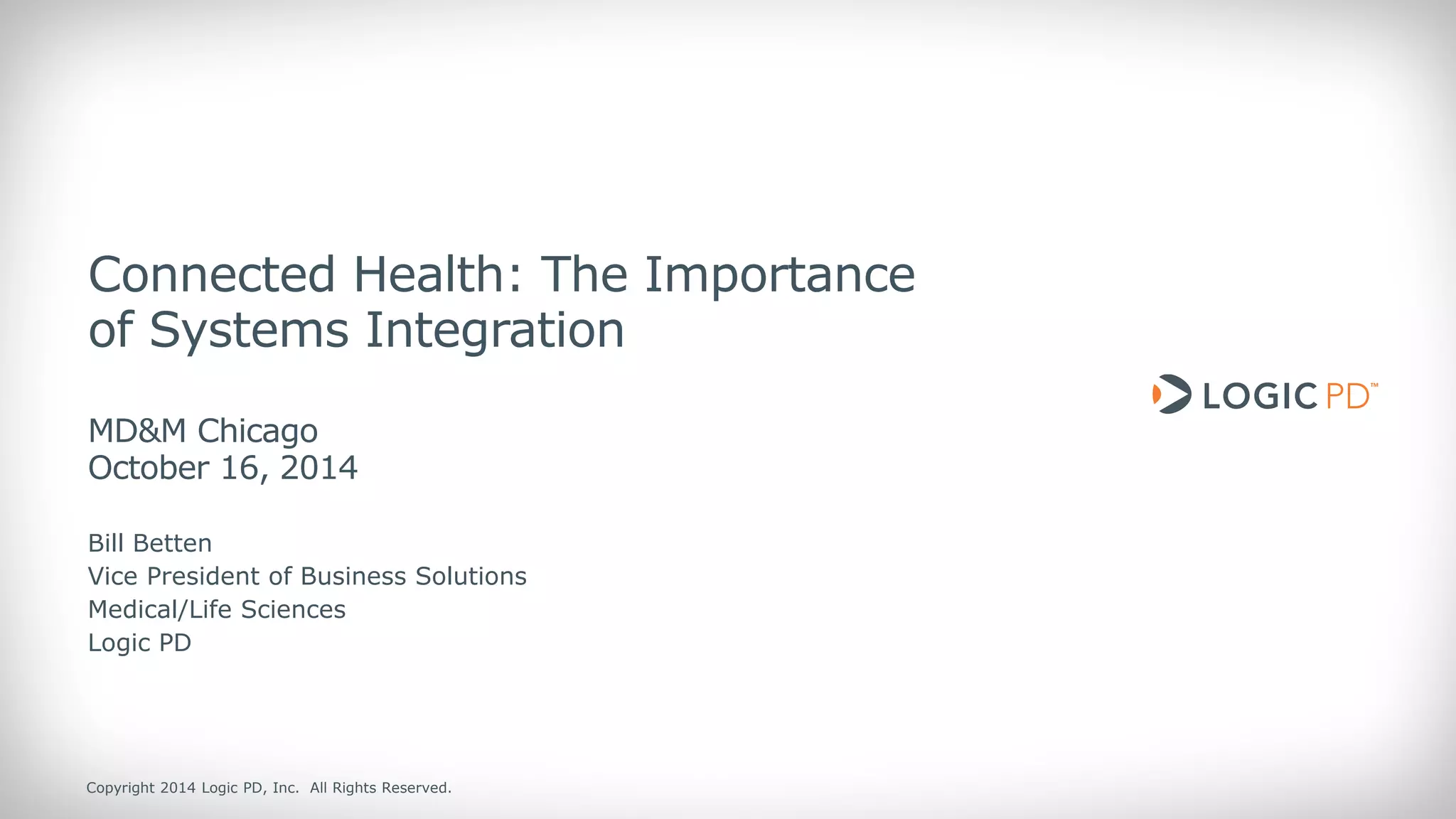 Copyright 2014 Logic PD, Inc. All Rights Reserved. 
1 
Connected Health: The Importance of Systems Integration MD&M Chicago October 16, 2014 
Bill Betten 
Vice President of Business Solutions Medical/Life Sciences 
Logic PD  