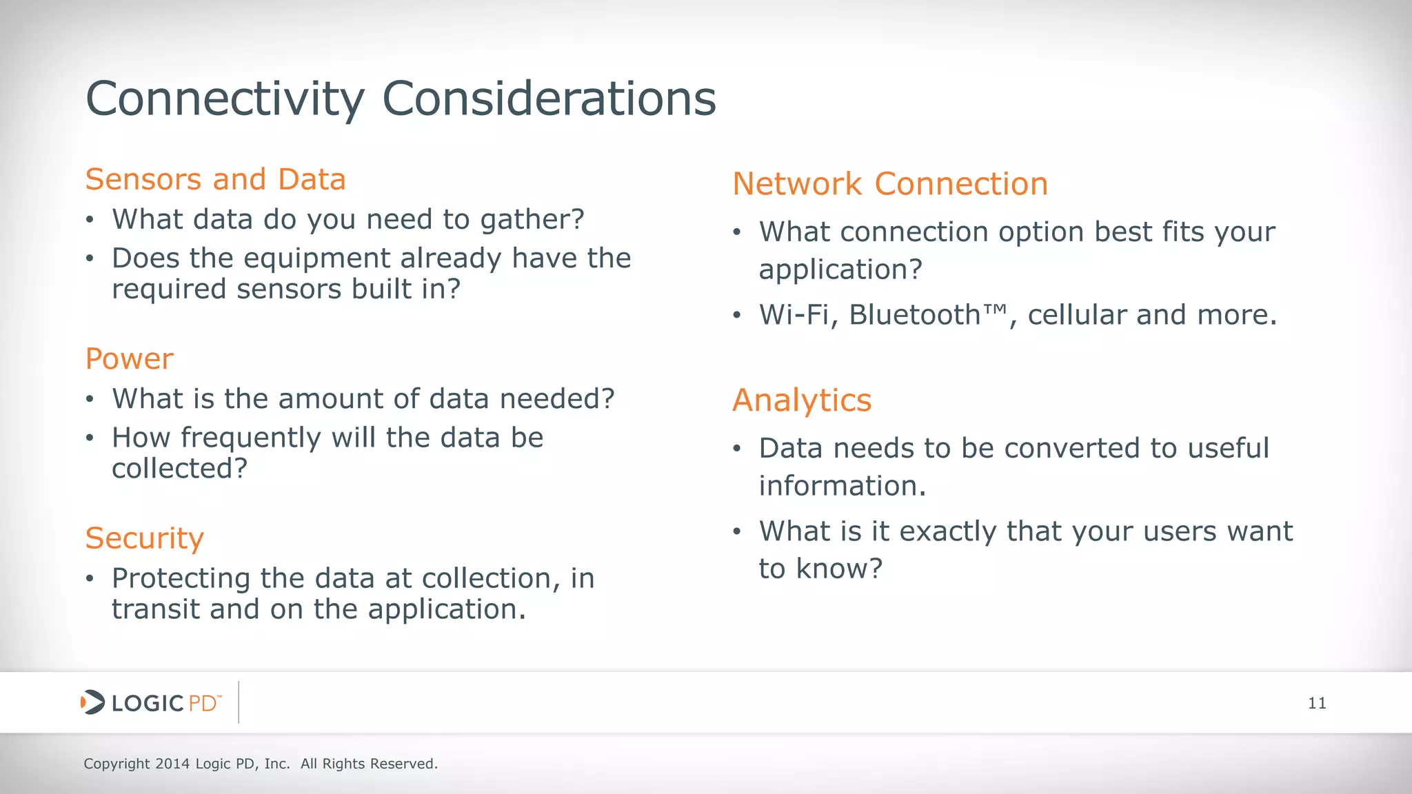 Copyright 2014 Logic PD, Inc. All Rights Reserved. 
11 
Connectivity Considerations 
Sensors and Data 
• 
What data do you need to gather? 
• 
Does the equipment already have the required sensors built in? 
Power 
• 
What is the amount of data needed? 
• 
How frequently will the data be collected? 
Security 
•Protecting the data at collection, in transit and on the application. 
Network Connection 
• 
What connection option best fits your application? 
• 
Wi-Fi, Bluetooth™, cellular and more. 
Analytics 
•Data needs to be converted to useful information. 
•What is it exactly that your users want to know?  