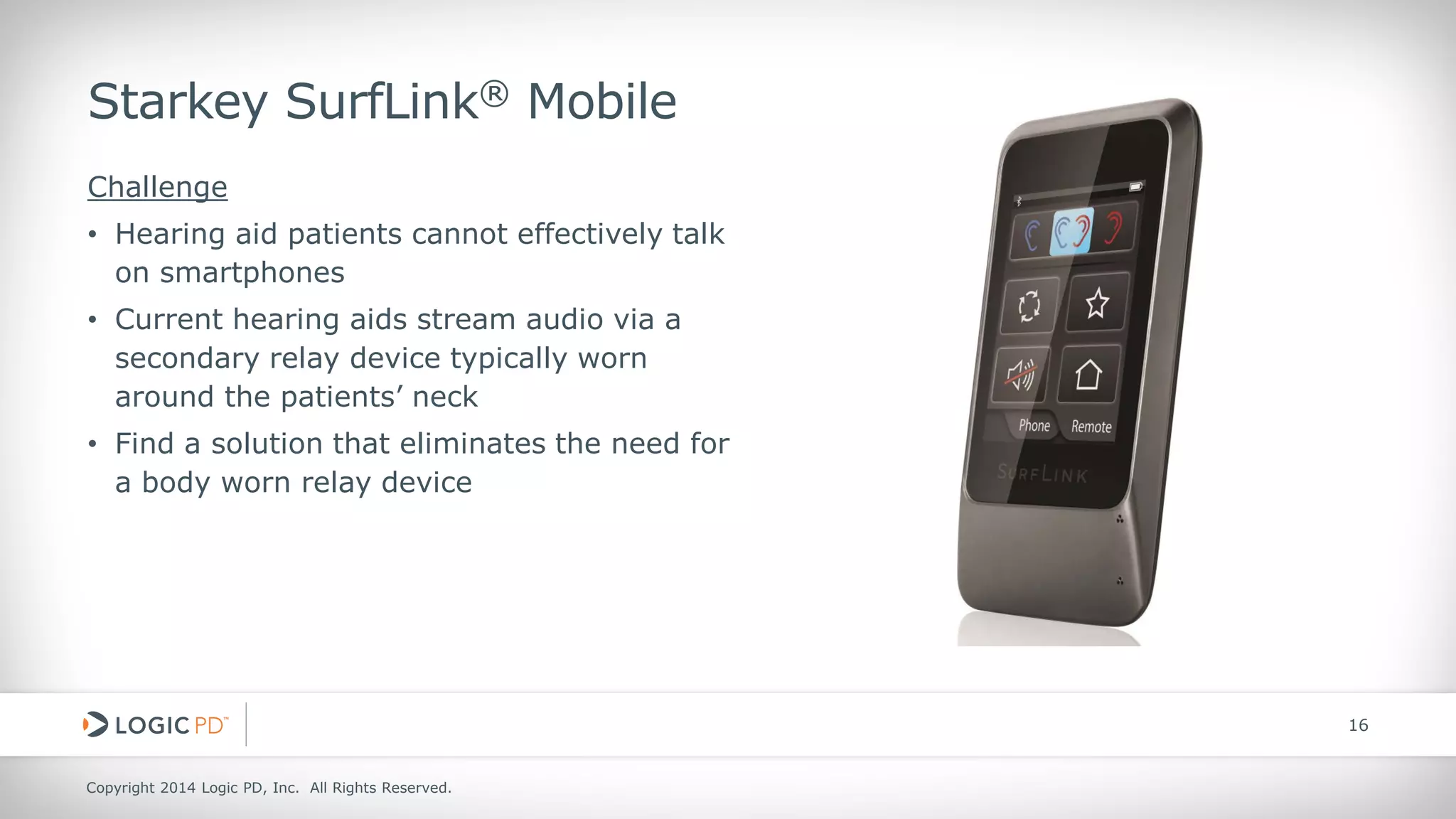 Copyright 2014 Logic PD, Inc. All Rights Reserved. 
16 
Starkey SurfLink® Mobile 
Challenge 
• 
Hearing aid patients cannot effectively talk on smartphones 
• 
Current hearing aids stream audio via a secondary relay device typically worn around the patients’ neck 
• 
Find a solution that eliminates the need for a body worn relay device  