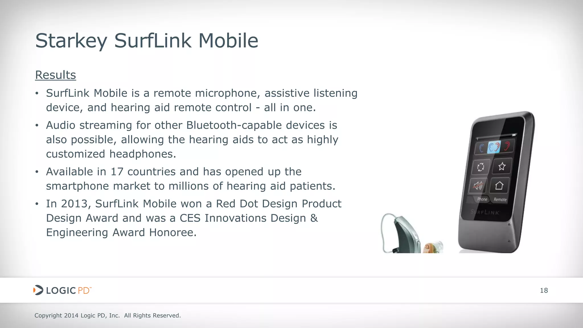 Copyright 2014 Logic PD, Inc. All Rights Reserved. 
18 
Starkey SurfLink Mobile 
Results 
• 
SurfLink Mobile is a remote microphone, assistive listening device, and hearing aid remote control - all in one. 
• 
Audio streaming for other Bluetooth-capable devices is also possible, allowing the hearing aids to act as highly customized headphones. 
• 
Available in 17 countries and has opened up the smartphone market to millions of hearing aid patients. 
• 
In 2013, SurfLink Mobile won a Red Dot Design Product Design Award and was a CES Innovations Design & Engineering Award Honoree.  