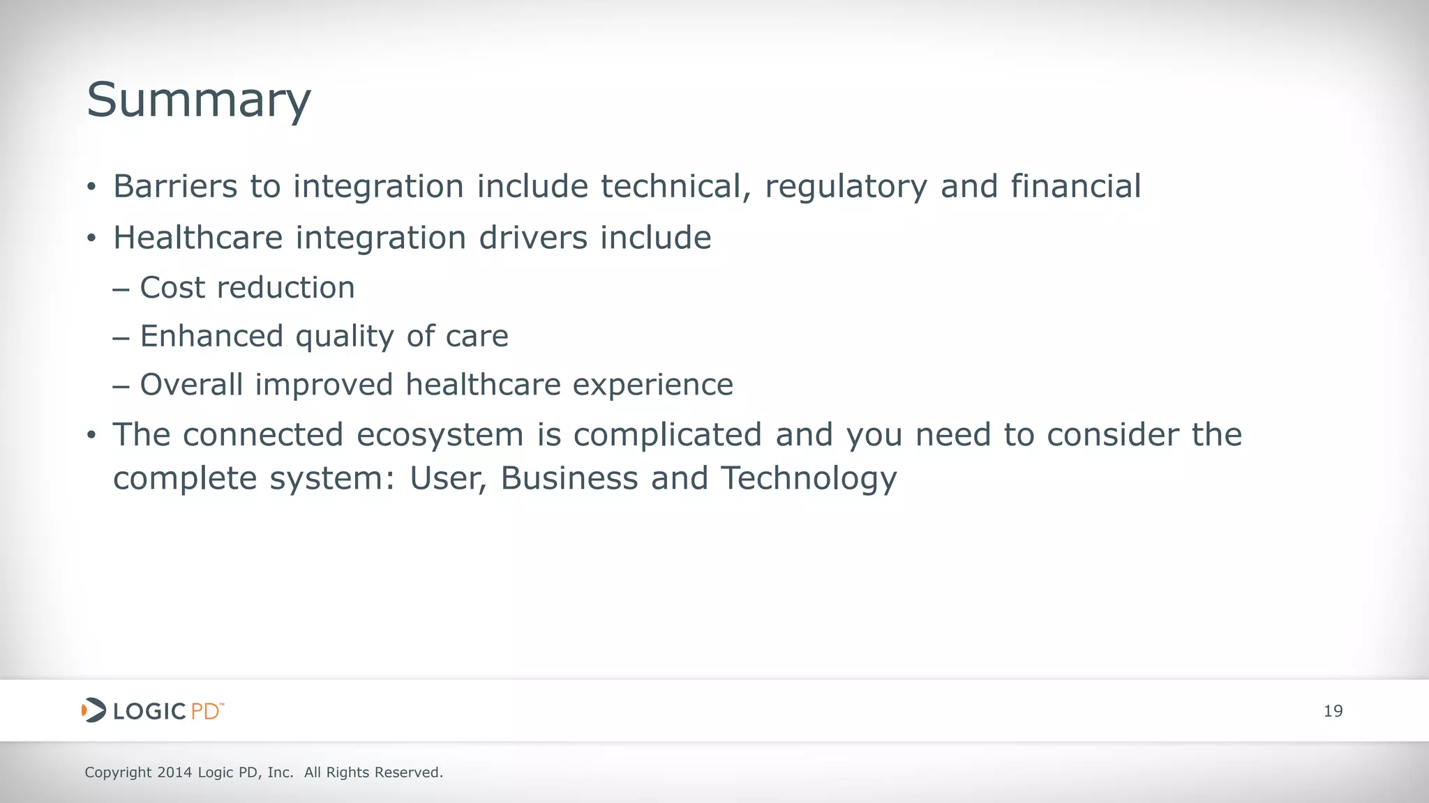 Copyright 2014 Logic PD, Inc. All Rights Reserved. 
19 
Summary 
• 
Barriers to integration include technical, regulatory and financial 
• 
Healthcare integration drivers include 
– 
Cost reduction 
– 
Enhanced quality of care 
– 
Overall improved healthcare experience 
• 
The connected ecosystem is complicated and you need to consider the complete system: User, Business and Technology  