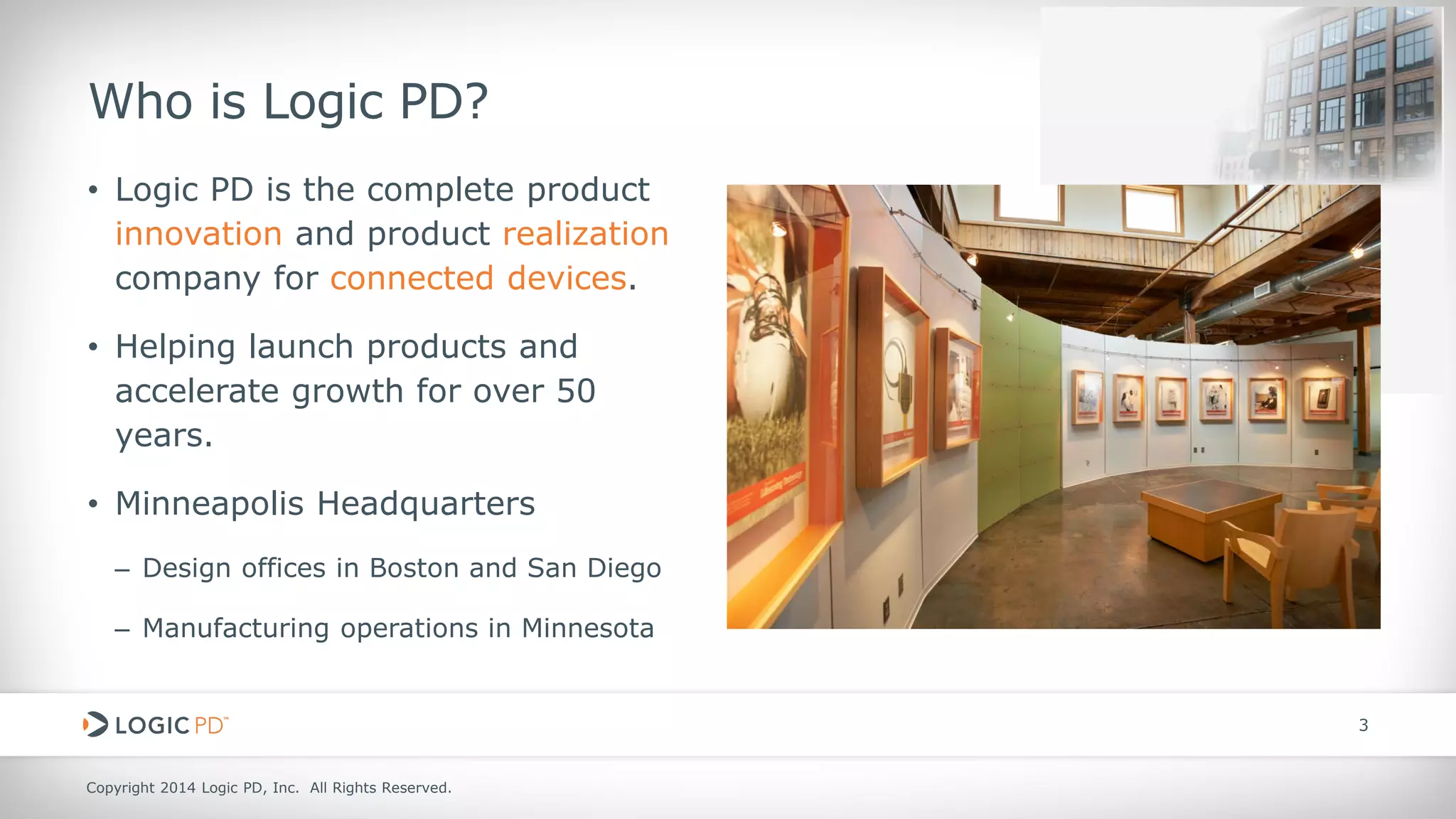 Copyright 2014 Logic PD, Inc. All Rights Reserved. 
3 
Who is Logic PD? 
• 
Logic PD is the complete product innovation and product realization company for connected devices. 
• 
Helping launch products and accelerate growth for over 50 years. 
• 
Minneapolis Headquarters 
– 
Design offices in Boston and San Diego 
– 
Manufacturing operations in Minnesota  