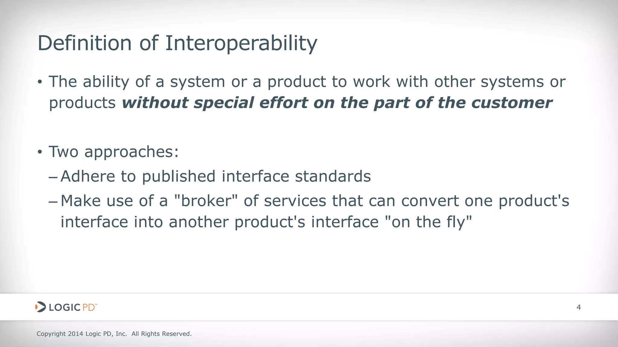 Copyright 2014 Logic PD, Inc. All Rights Reserved. 
4 
Definition of Interoperability 
• 
The ability of a system or a product to work with other systems or products without special effort on the part of the customer 
• 
Two approaches: 
– 
Adhere to published interface standards 
– 
Make use of a "broker" of services that can convert one product's interface into another product's interface "on the fly"  