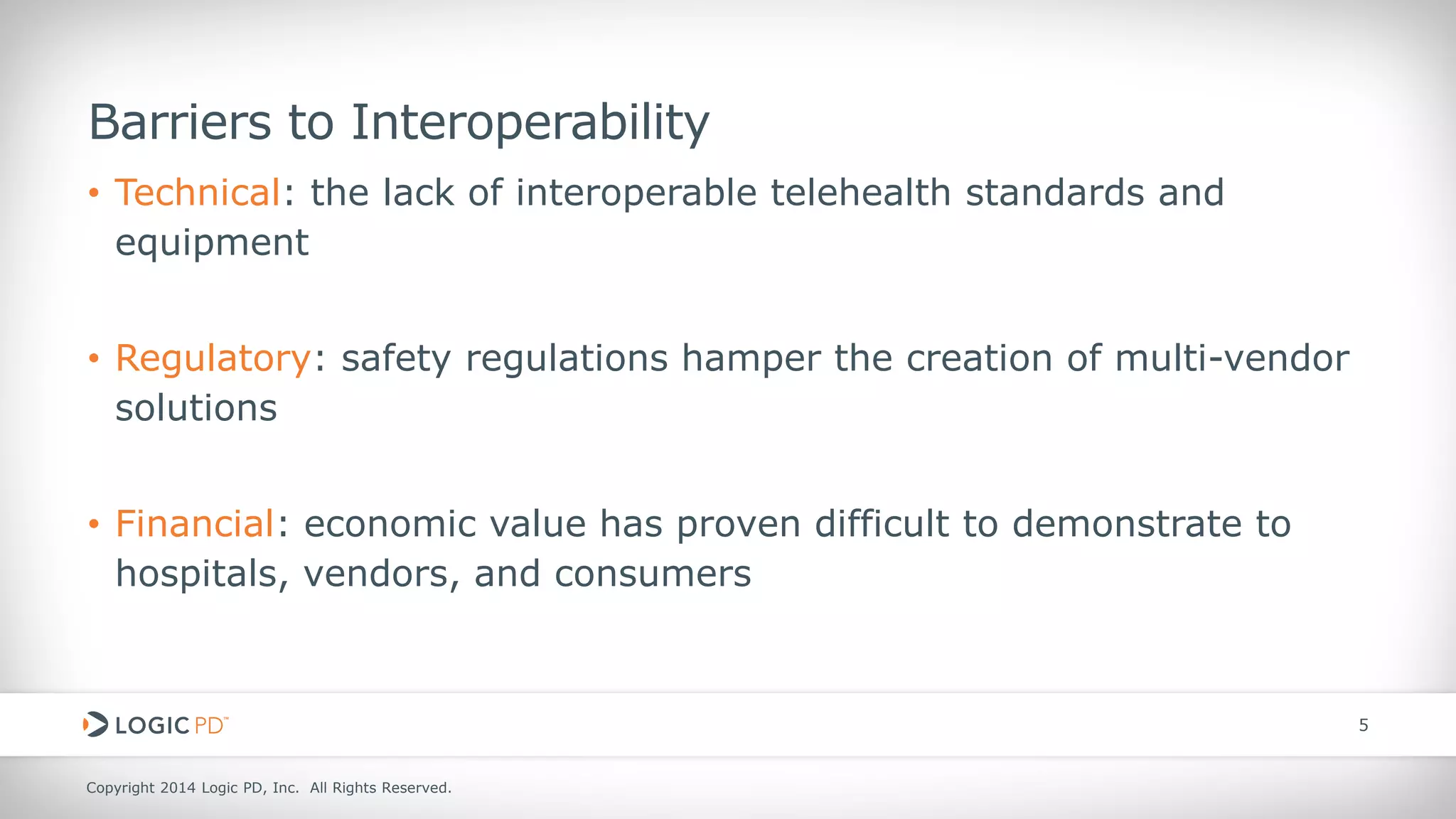 Copyright 2014 Logic PD, Inc. All Rights Reserved. 
5 
• 
Technical: the lack of interoperable telehealth standards and equipment 
• 
Regulatory: safety regulations hamper the creation of multi-vendor solutions 
• 
Financial: economic value has proven difficult to demonstrate to hospitals, vendors, and consumers 
Barriers to Interoperability  