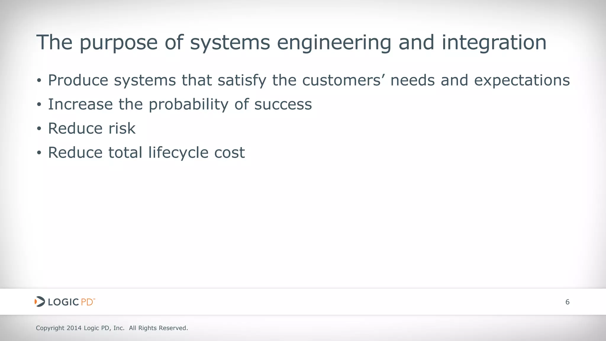 Copyright 2014 Logic PD, Inc. All Rights Reserved. 
6 
The purpose of systems engineering and integration 
• 
Produce systems that satisfy the customers’ needs and expectations 
• 
Increase the probability of success 
• 
Reduce risk 
• 
Reduce total lifecycle cost  