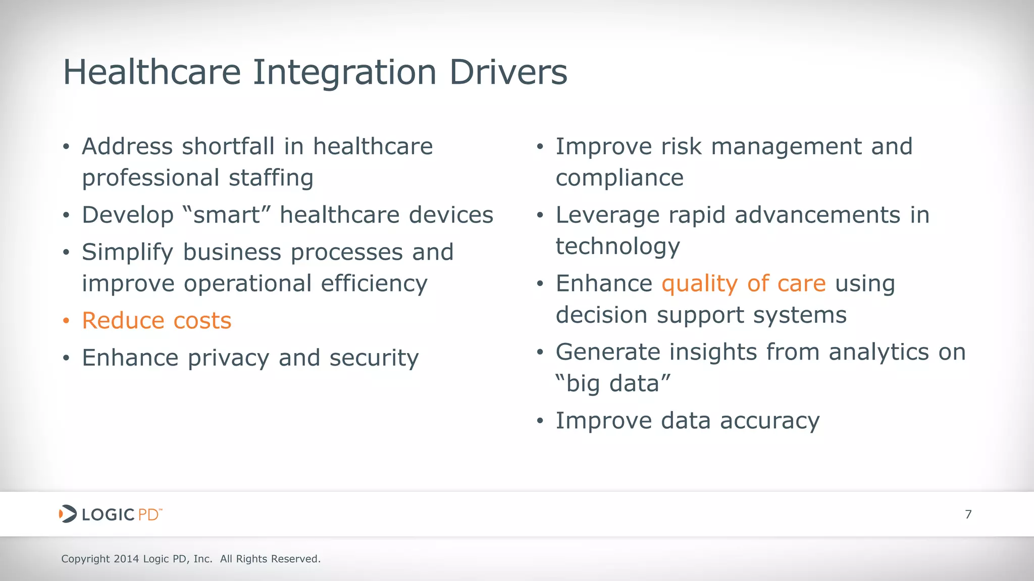 Copyright 2014 Logic PD, Inc. All Rights Reserved. 
7 
Healthcare Integration Drivers 
• 
Address shortfall in healthcare professional staffing 
• 
Develop “smart” healthcare devices 
• 
Simplify business processes and improve operational efficiency 
• 
Reduce costs 
• 
Enhance privacy and security 
• 
Improve risk management and compliance 
• 
Leverage rapid advancements in technology 
• 
Enhance quality of care using decision support systems 
• 
Generate insights from analytics on “big data” 
• 
Improve data accuracy  
