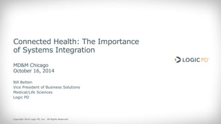 Copyright 2014 Logic PD, Inc. All Rights Reserved. 
1 
Connected Health: The Importance of Systems Integration MD&M Chicago October 16, 2014 
Bill Betten 
Vice President of Business Solutions Medical/Life Sciences 
Logic PD  