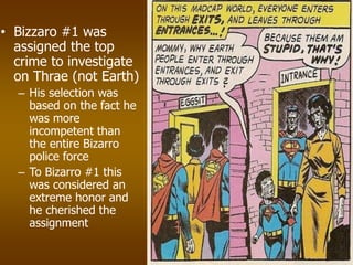 • Bizzaro #1 was
assigned the top
crime to investigate
on Thrae (not Earth)
– His selection was
based on the fact he
was more
incompetent than
the entire Bizarro
police force
– To Bizarro #1 this
was considered an
extreme honor and
he cherished the
assignment
 