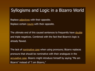 Syllogisms and Logic in a Bizarro World
Replace adjectives with their opposite.
Replace certain nouns with their opposite.
The ultimate end of this caused sentences to frequently have double
and triple negatives. Combined with the fact that Bizarro's logic is
already flawed.
The lack of nominative case when using pronouns; Bizarro replaces
pronouns that should be nominative with their analogues in the
accusative case. Bizarro might introduce himself by saying "Me am
Bizarro" instead of "I am Bizarro,"
 