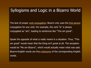 Syllogisms and Logic in a Bizarro World
The lack of proper verb conjugation; Bizarro only uses the first person
conjugation for any verb. For example, the verb "is" is always
conjugated as "am", leading to sentences like "This am great".
Speak the opposite of what is really meant in a situation. Thus, "This
am great" would mean that the thing isn't great at all. The exception
would be "Me am Bizarro", which would actually mean what was said.
Bizarro-English words are thus antonyms of the corresponding English
words.
 