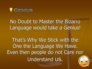 No Doubt to Master the Bizarro
Language would take a Genius!
That’s Why We Stick with the
One the Language We Have.
Even then people do not Care nor
Understand us.
 