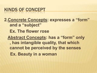 Kinds of concept 2.Concrete Concepts: expresses a “form” and a “subject”	Ex. The flower roseAbstract Concepts: has a “form” only , has intangible quality, that which cannot be perceived by the senses     Ex. Beauty in a woman