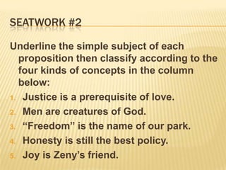 Seatwork #2Underline the simple subject of each proposition then classify according to the four kinds of concepts in the column below:Justice is a prerequisite of love.Men are creatures of God.“Freedom” is the name of our park.Honesty is still the best policy.Joy is Zeny’s friend. 