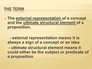The termThe external representation of a concept and the ultimate structural element of a proposition.     - external representation means it is always a sign of a concept or an idea	 - ultimate structural element means it could either be the subject or predicate of a proposition	